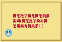 灵芝孢子粉是灵芝的果实吗(灵芝孢子粉与灵芝果实有何关系？)