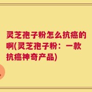 灵芝孢子粉怎么抗癌的啊(灵芝孢子粉：一款抗癌神奇产品)