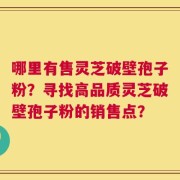 哪里有售灵芝破壁孢子粉？寻找高品质灵芝破壁孢子粉的销售点？