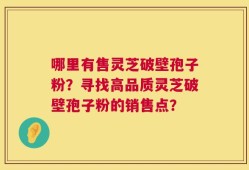 哪里有售灵芝破壁孢子粉？寻找高品质灵芝破壁孢子粉的销售点？