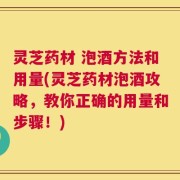 灵芝药材 泡酒方法和用量(灵芝药材泡酒攻略，教你正确的用量和步骤！)