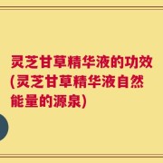 灵芝甘草精华液的功效(灵芝甘草精华液自然能量的源泉)