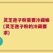 灵芝孢子粉需要冷藏嘛(灵芝孢子粉的冷藏要求)