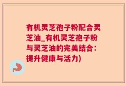 有机灵芝孢子粉配合灵芝油_有机灵芝孢子粉与灵芝油的完美结合：提升健康与活力)