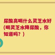 尿酸高喝什么灵芝水好(喝灵芝水降尿酸，你知道吗？)