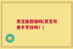 灵芝能熬饭吗(灵芝可用于烹饪吗？)