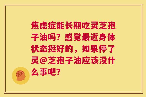 焦虑症能长期吃灵芝孢子油吗?感觉最近身体状态挺好的,如果停了灵@芝孢子油应该没什么事吧? 第1张 焦虑症能长期吃灵芝孢子油吗?感觉最近身体状态挺好的,如果停了灵@芝孢子油应该没什么事吧? 第1张