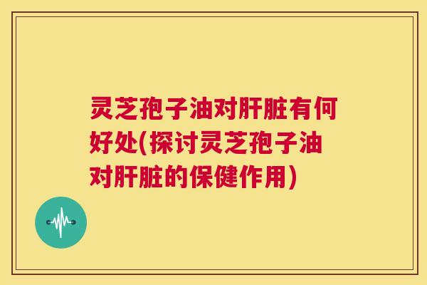 灵芝孢子油对肝脏有何好处(探讨灵芝孢子油对肝脏的保健作用) 第1张 灵芝孢子油对肝脏有何好处(探讨灵芝孢子油对肝脏的保健作用) 第1张