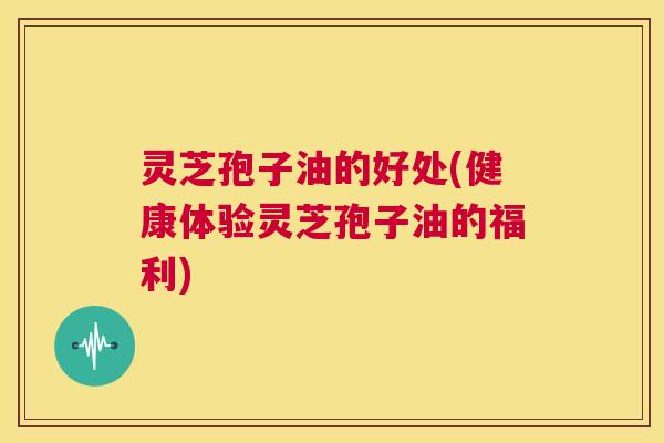 灵芝孢子油的好处(健康体验灵芝孢子油的福利) 第1张 灵芝孢子油的好处(健康体验灵芝孢子油的福利) 第1张