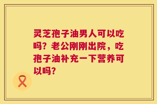 灵芝孢子油男人可以吃吗？老公刚刚出院，吃孢子油补充一下营养可以吗？  第1张