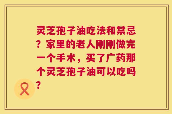 灵芝孢子油吃法和禁忌?家里的老人刚刚做完一个手术,买了广药那个灵芝孢子油可以吃吗? 第1张 灵芝孢子油吃法和禁忌?家里的老人刚刚做完一个手术,买了广药那个灵芝孢子油可以吃吗? 第1张