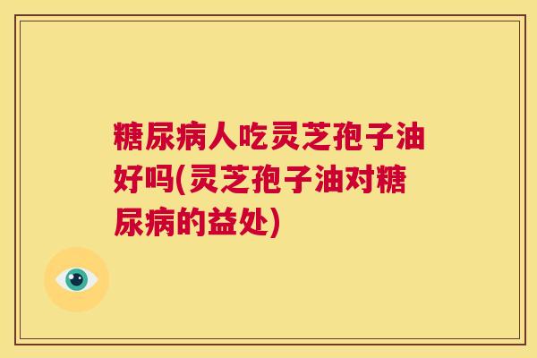 糖尿病人吃灵芝孢子油好吗(灵芝孢子油对糖尿病的益处)  第1张
