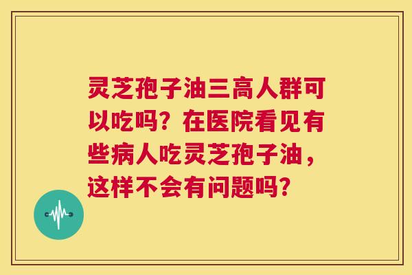 灵芝孢子油三高人群可以吃吗?在医院看见有些病人吃灵芝孢子油,这样不会有问题吗? 第1张 灵芝孢子油三高人群可以吃吗?在医院看见有些病人吃灵芝孢子油,这样不会有问题吗? 第1张