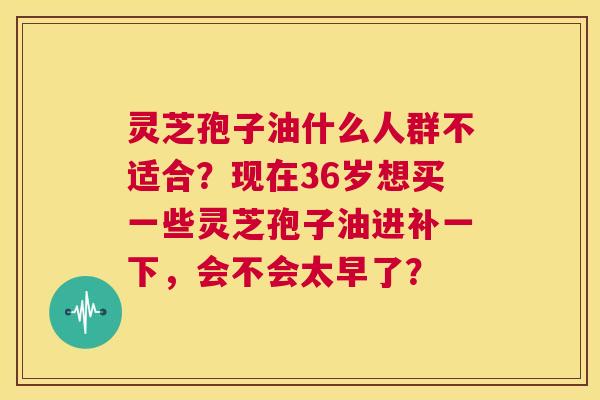 灵芝孢子油什么人群不适合?现在36岁想买一些灵芝孢子油进补一下,会不会太早了? 第1张 灵芝孢子油什么人群不适合?现在36岁想买一些灵芝孢子油进补一下,会不会太早了? 第1张