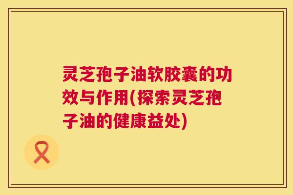 灵芝孢子油软胶囊的功效与作用(探索灵芝孢子油的健康益处) 第1张 灵芝孢子油软胶囊的功效与作用(探索灵芝孢子油的健康益处) 第1张