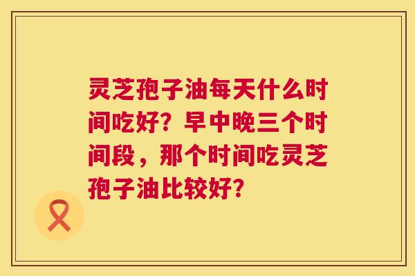 灵芝孢子油每天什么时间吃好?早中晚三个时间段,那个时间吃灵芝孢子油比较好? 第1张 灵芝孢子油每天什么时间吃好?早中晚三个时间段,那个时间吃灵芝孢子油比较好? 第1张