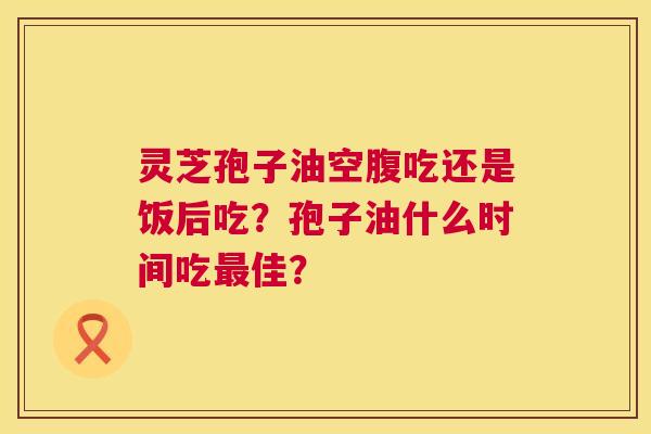 灵芝孢子油空腹吃还是饭后吃？孢子油什么时间吃最佳？  第1张
