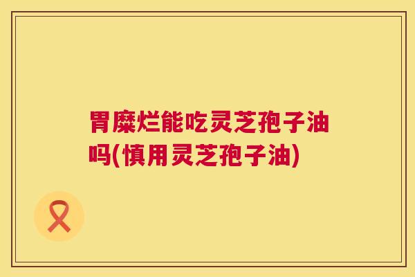 胃糜烂能吃灵芝孢子油吗(慎用灵芝孢子油) 第1张 胃糜烂能吃灵芝孢子油吗(慎用灵芝孢子油) 第1张