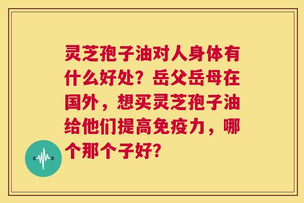 灵芝孢子油对人身体有什么好处?岳父岳母在国外,想买灵芝孢子油给他们提高免疫力,哪个那个子好? 第1张 灵芝孢子油对人身体有什么好处?岳父岳母在国外,想买灵芝孢子油给他们提高免疫力,哪个那个子好? 第1张