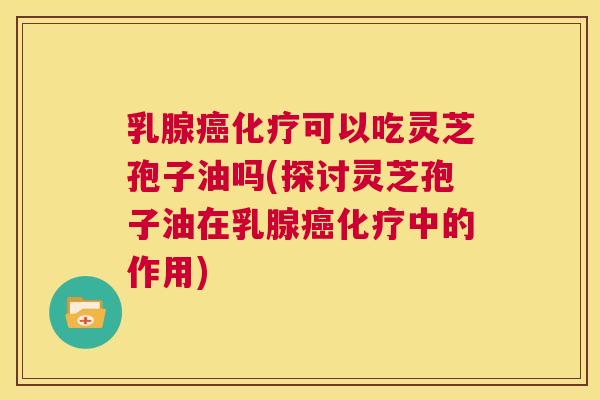 乳腺癌化疗可以吃灵芝孢子油吗(探讨灵芝孢子油在乳腺癌化疗中的作用)  第1张