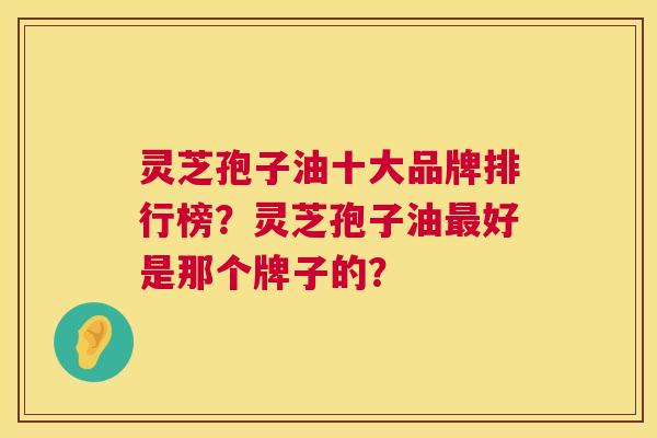 灵芝孢子油十大品牌排行榜？灵芝孢子油最好是那个牌子的？  第1张