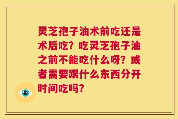 灵芝孢子油术前吃还是术后吃?吃灵芝孢子油之前不能吃什么呀?或者需要跟什么东西分开时间吃吗? 第1张 灵芝孢子油术前吃还是术后吃?吃灵芝孢子油之前不能吃什么呀?或者需要跟什么东西分开时间吃吗? 第1张