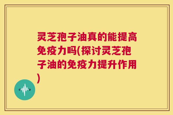 灵芝孢子油真的能提高免疫力吗(探讨灵芝孢子油的免疫力提升作用) 第1张 灵芝孢子油真的能提高免疫力吗(探讨灵芝孢子油的免疫力提升作用) 第1张