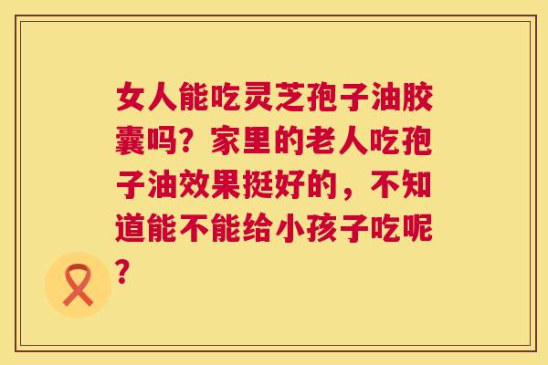 女人能吃灵芝孢子油胶囊吗?家里的老人吃孢子油效果挺好的,不知道能不能给小孩子吃呢? 第1张 女人能吃灵芝孢子油胶囊吗?家里的老人吃孢子油效果挺好的,不知道能不能给小孩子吃呢? 第1张