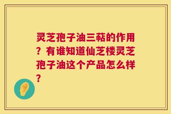 灵芝孢子油三萜的作用?有谁知道仙芝楼灵芝孢子油这个产品怎么样? 第1张 灵芝孢子油三萜的作用?有谁知道仙芝楼灵芝孢子油这个产品怎么样? 第1张