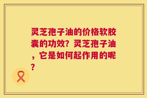 灵芝孢子油的价格软胶囊的功效?灵芝孢子油,它是如何起作用的呢? 第1张 灵芝孢子油的价格软胶囊的功效?灵芝孢子油,它是如何起作用的呢? 第1张