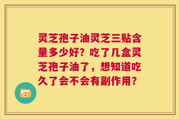 灵芝孢子油灵芝三贴含量多少好?吃了几盒灵芝孢子油了,想知道吃久了会不会有副作用? 第1张 灵芝孢子油灵芝三贴含量多少好?吃了几盒灵芝孢子油了,想知道吃久了会不会有副作用? 第1张
