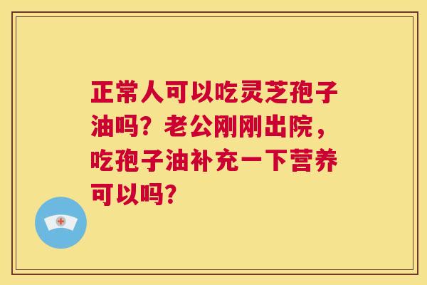 正常人可以吃灵芝孢子油吗?老公刚刚出院,吃孢子油补充一下营养可以吗? 第1张 正常人可以吃灵芝孢子油吗?老公刚刚出院,吃孢子油补充一下营养可以吗? 第1张