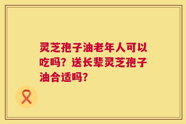 灵芝孢子油老年人可以吃吗?送长辈灵芝孢子油合适吗? 第1张 灵芝孢子油老年人可以吃吗?送长辈灵芝孢子油合适吗? 第1张