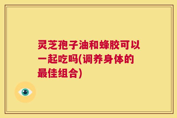 灵芝孢子油和蜂胶可以一起吃吗(调养身体的最佳组合) 第1张 灵芝孢子油和蜂胶可以一起吃吗(调养身体的最佳组合) 第1张