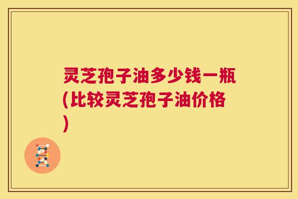灵芝孢子油多少钱一瓶(比较灵芝孢子油价格)  第1张