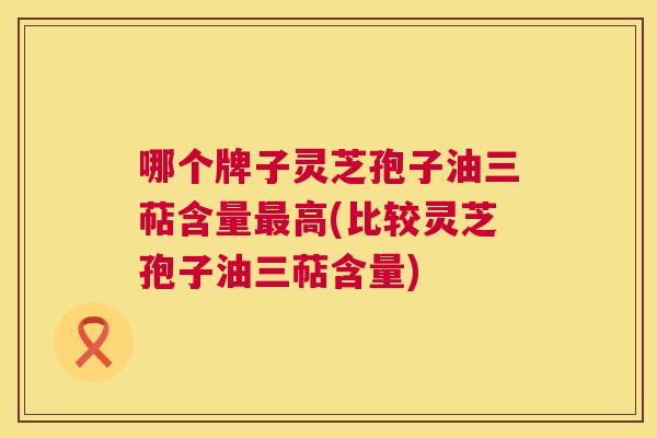 哪个牌子灵芝孢子油三萜含量最高(比较灵芝孢子油三萜含量) 第1张 哪个牌子灵芝孢子油三萜含量最高(比较灵芝孢子油三萜含量) 第1张