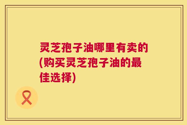 灵芝孢子油哪里有卖的(购买灵芝孢子油的最佳选择)  第1张