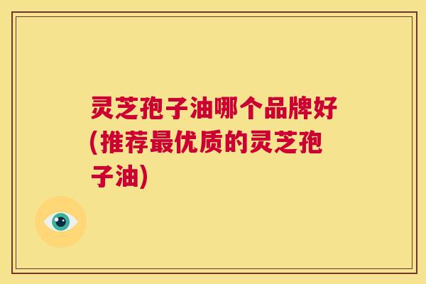 灵芝孢子油哪个品牌好(推荐最优质的灵芝孢子油)  第1张