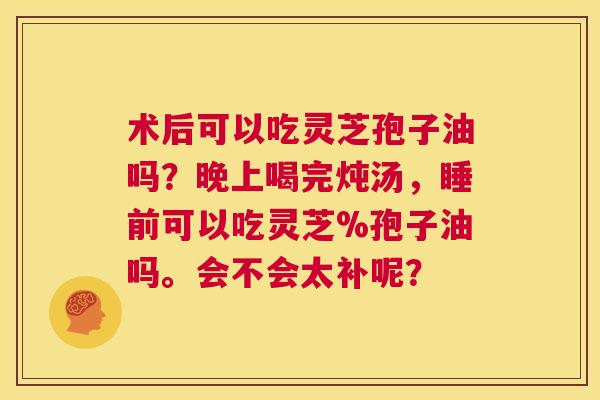 术后可以吃灵芝孢子油吗？晚上喝完炖汤，睡前可以吃灵芝%孢子油吗。会不会太补呢？  第1张