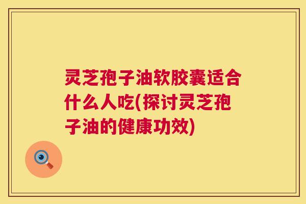灵芝孢子油软胶囊适合什么人吃(探讨灵芝孢子油的健康功效)  第1张