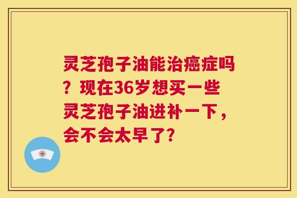 灵芝孢子油能治癌症吗?现在36岁想买一些灵芝孢子油进补一下,会不会太早了? 第1张 灵芝孢子油能治癌症吗?现在36岁想买一些灵芝孢子油进补一下,会不会太早了? 第1张