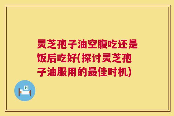 灵芝孢子油空腹吃还是饭后吃好(探讨灵芝孢子油服用的最佳时机) 第1张 灵芝孢子油空腹吃还是饭后吃好(探讨灵芝孢子油服用的最佳时机) 第1张