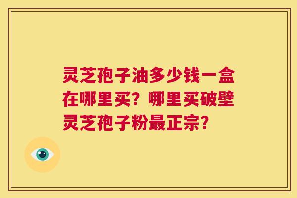 灵芝孢子油多少钱一盒在哪里买?哪里买破壁灵芝孢子粉最正宗? 第1张 灵芝孢子油多少钱一盒在哪里买?哪里买破壁灵芝孢子粉最正宗? 第1张