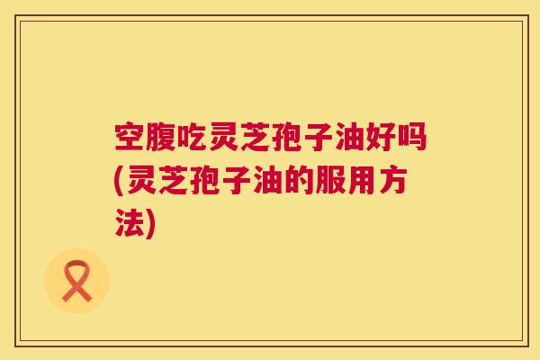 空腹吃灵芝孢子油好吗(灵芝孢子油的服用方法) 第1张 空腹吃灵芝孢子油好吗(灵芝孢子油的服用方法) 第1张