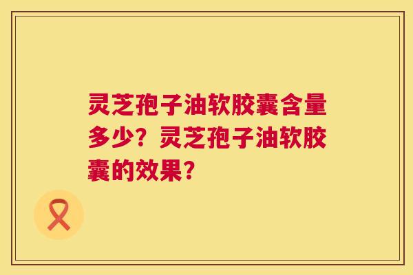 灵芝孢子油软胶囊含量多少？灵芝孢子油软胶囊的效果？  第1张