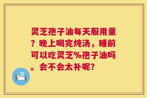 灵芝孢子油每天服用量？晚上喝完炖汤，睡前可以吃灵芝%孢子油吗。会不会太补呢？  第1张