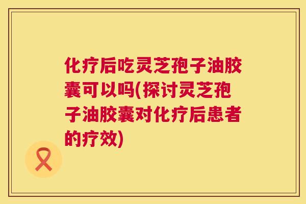 化疗后吃灵芝孢子油胶囊可以吗(探讨灵芝孢子油胶囊对化疗后患者的疗效) 第1张 化疗后吃灵芝孢子油胶囊可以吗(探讨灵芝孢子油胶囊对化疗后患者的疗效) 第1张