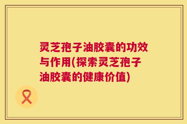 灵芝孢子油胶囊的功效与作用(探索灵芝孢子油胶囊的健康价值) 第1张 灵芝孢子油胶囊的功效与作用(探索灵芝孢子油胶囊的健康价值) 第1张