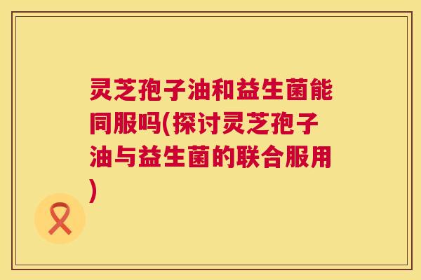 灵芝孢子油和益生菌能同服吗(探讨灵芝孢子油与益生菌的联合服用) 第1张 灵芝孢子油和益生菌能同服吗(探讨灵芝孢子油与益生菌的联合服用) 第1张