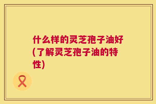 什么样的灵芝孢子油好(了解灵芝孢子油的特性)  第1张